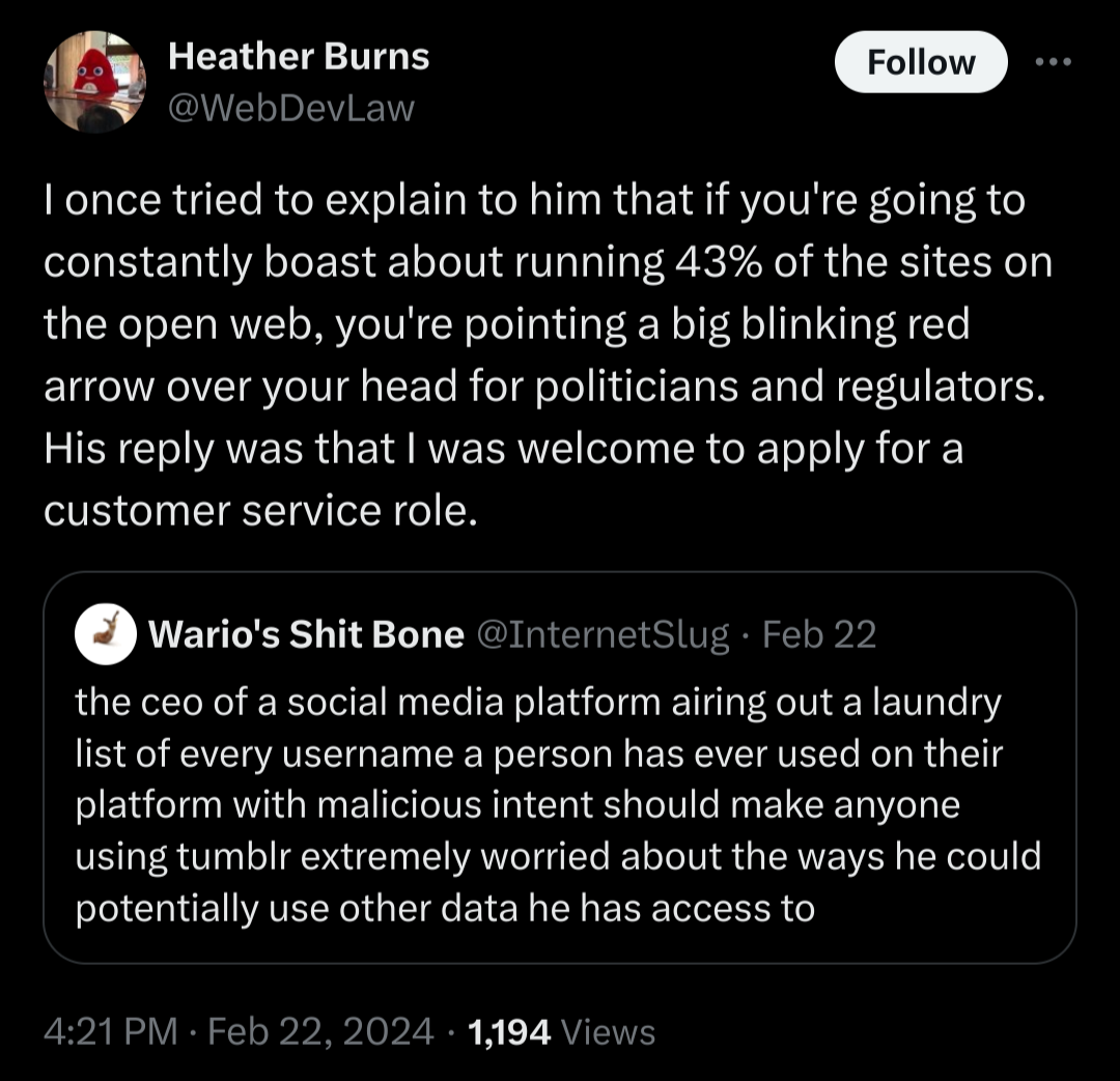 A Twitter post from Heather Burns, February 22 2024: I once tried to explain to him that if you're going to constantly boast about the open web, you're pointing a big blinking red arrow over your head for politicians and regulators. His reply was that I was welcome to apply for a customer service role.

In response to @InternetSlug: the ceo of a social media platform airing out a laundry list if every username a person has ever used on their platform with malicious intent should make anyone using tumblr extremely worried about the ways he could potentially use other data he has access to.